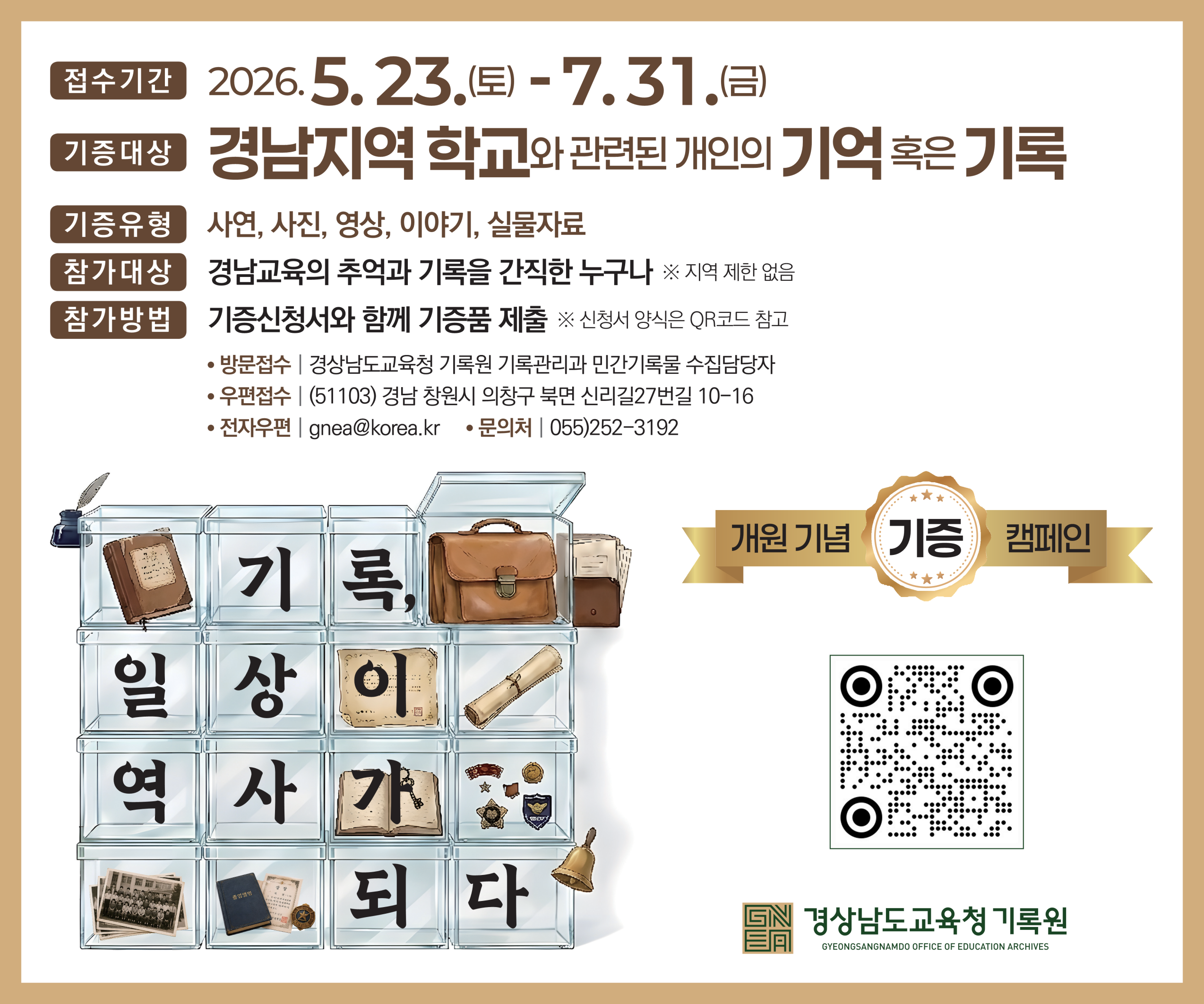접수기간 2026.접수기간 2026. 5. 23.(토) - 7. 31.(금)

기증대상 경남지역 학교와 관련된 개인의 기억 혹은 기록
기증유형 사연, 사진, 영상, 이야기, 실물자료
참가대상 경남교육의 추억과 기록을 간직한 누구나 
※ 지역 제한 없음
참가방법 기증신청서와 함께 기증품 제출 
※ 신청서 양식은 QR코드 참고

방문접수 | 경상남도교육청 기록원 기록관리과 민간기록물 수집담당자
우편접수 | (51103) 경남 창원시 의창구 북면 신리길27번길 10-16
전자우편 | gnea@korea.kr
문의처 | 055)252-3192

기록, 일상이 역사가 되다(새창)
