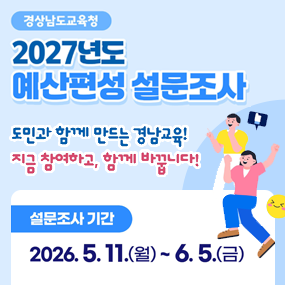 경상남도교육청 2027년도 예산편성 설문조사 도민과 함께 만드는 경남교육!
지금 참여하고, 함께 바꿉니다!

설문조사 기간
2026. 5. 11.(월) ~ 6. 5.(금)

설문조사 참여 안내
대상 : 경남도민 누구나
내용 : 경남교육정책, 예산편성 및 운영 의견 등
방법 : 온라인 설문조사

① 누리집 민원·참여 → 주민참여예산제 → 설문조사
② 바로가기 URL, QR코드

일반(도민, 학부모, 교직원)
- https://ksurv.kr/akM3Oz85OTO
학생
- https://ksurv.kr/akM3Oz85Ojw(새창)
